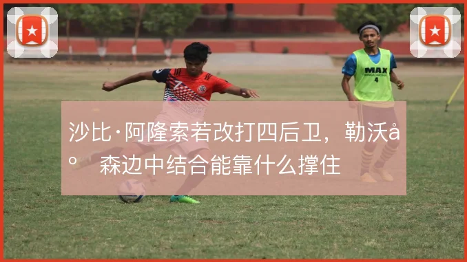 沙比·阿隆索若改打四后卫，勒沃库森边中结合能靠什么撑住