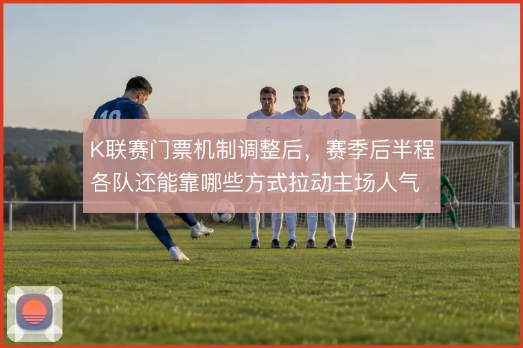 K联赛门票机制调整后,赛季后半程各队还能靠哪些方式拉动主场人气