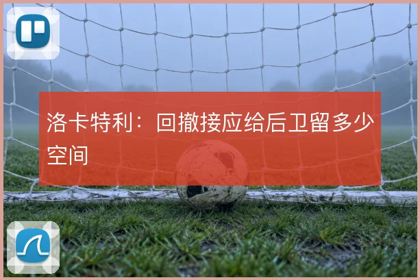 洛卡特利:回撤接应给后卫留多少空间