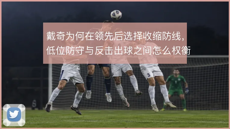 戴奇为何在领先后选择收缩防线,低位防守与反击出球之间怎么权衡