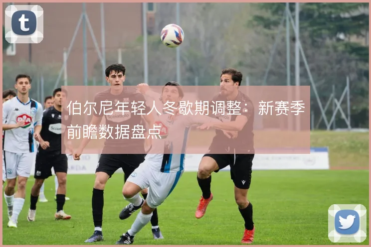 伯尔尼年轻人冬歇期调整：新赛季前瞻数据盘点