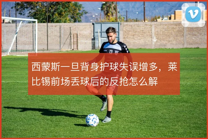 西蒙斯一旦背身护球失误增多，莱比锡前场丢球后的反抢怎么解