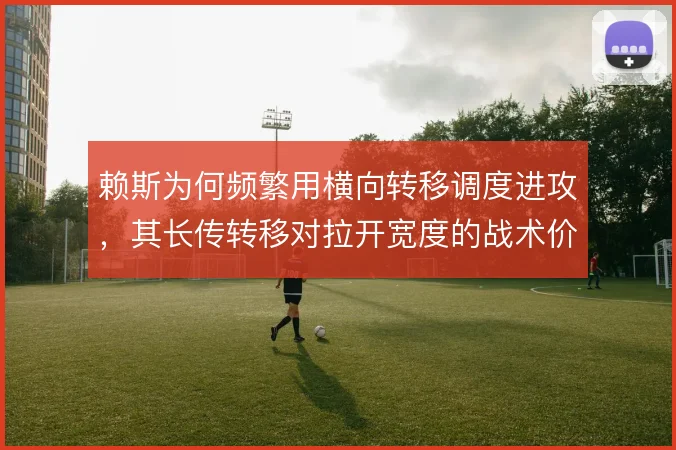 赖斯为何频繁用横向转移调度进攻,其长传转移对拉开宽度的战术价值