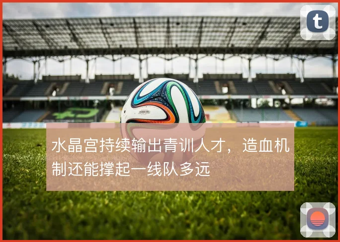 水晶宫持续输出青训人才,造血机制还能撑起一线队多远