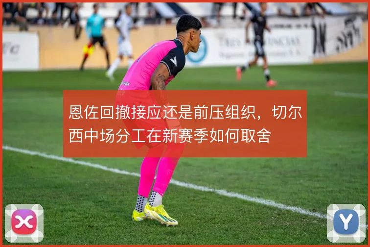 恩佐回撤接应还是前压组织,切尔西中场分工在新赛季如何取舍