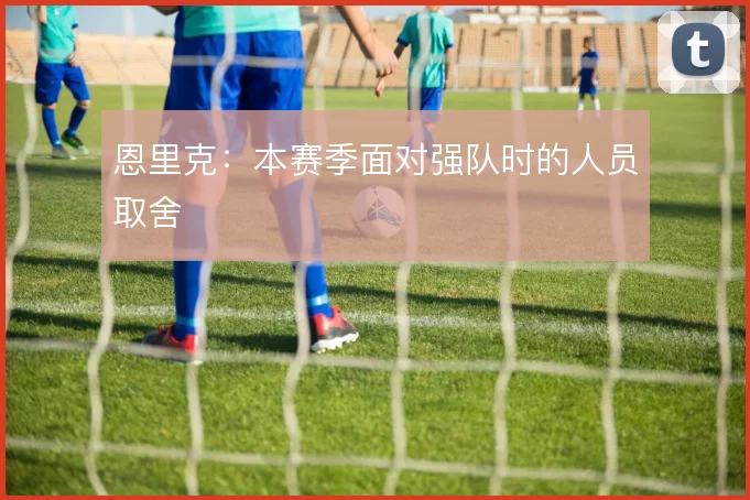 恩里克：本赛季面对强队时的人员取舍