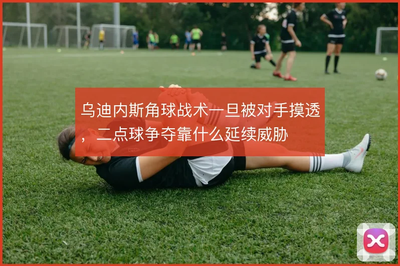 乌迪内斯角球战术一旦被对手摸透,二点球争夺靠什么延续威胁