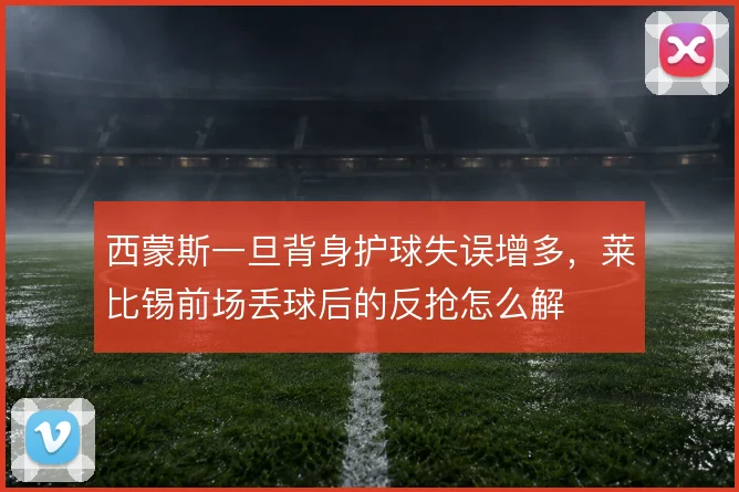 西蒙斯一旦背身护球失误增多，莱比锡前场丢球后的反抢怎么解