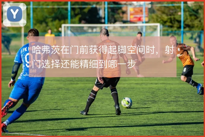 哈弗茨在门前获得起脚空间时,射门选择还能精细到哪一步