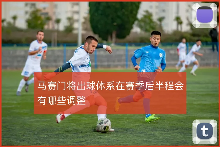 马赛门将出球体系在赛季后半程会有哪些调整