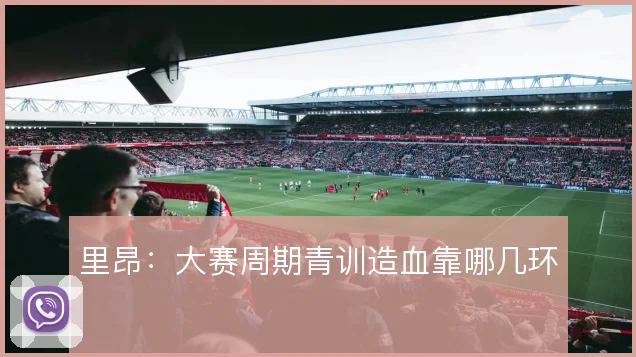 里昂:大赛周期青训造血靠哪几环