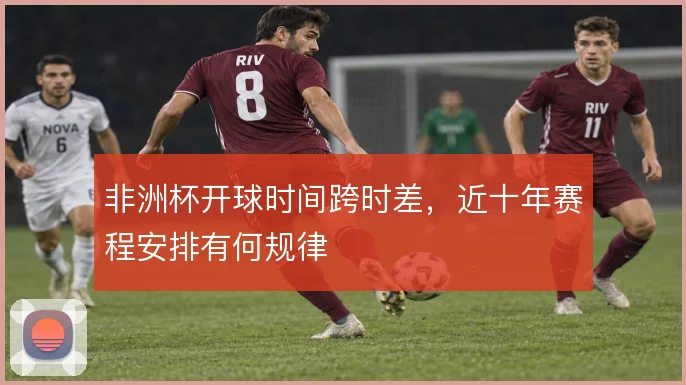 非洲杯开球时间跨时差，近十年赛程安排有何规律