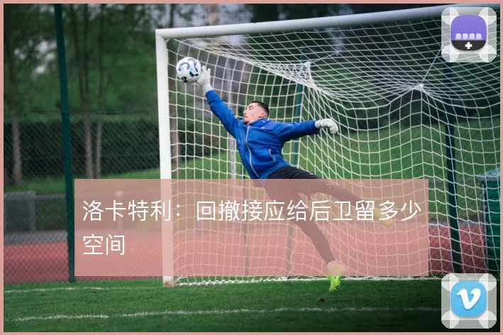洛卡特利:回撤接应给后卫留多少空间