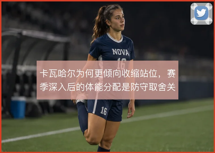 卡瓦哈尔为何更倾向收缩站位,赛季深入后的体能分配是防守取舍关键