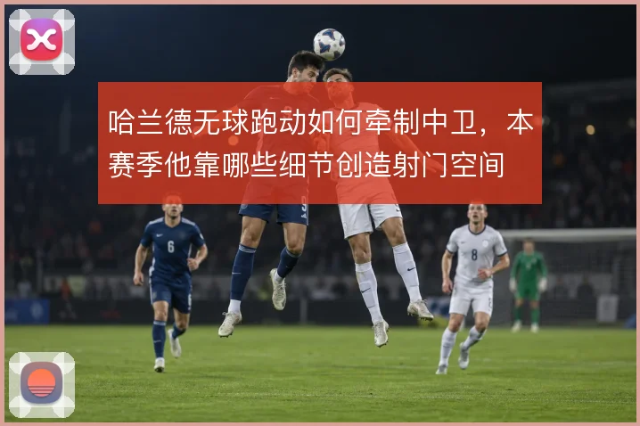 哈兰德无球跑动如何牵制中卫,本赛季他靠哪些细节创造射门空间